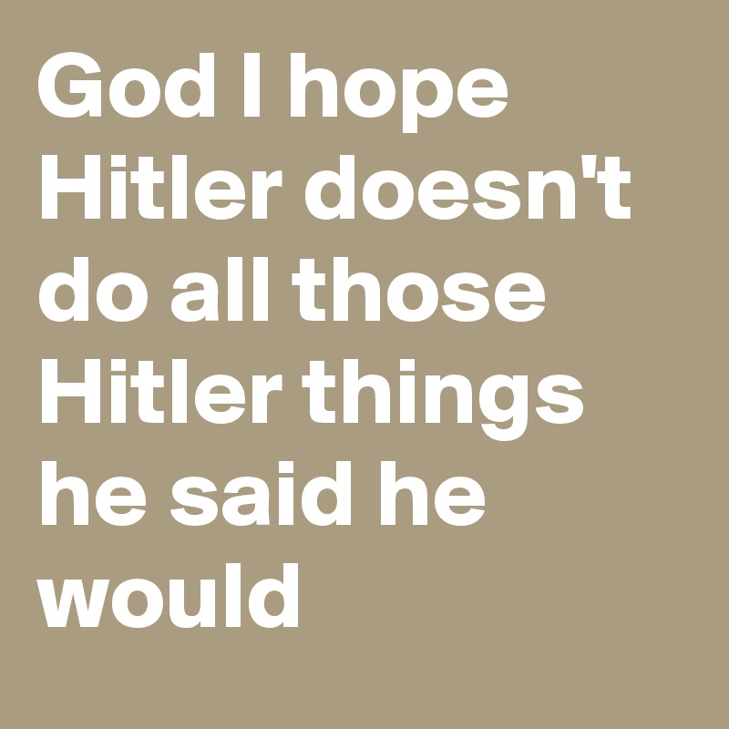 God I hope Hitler doesn't do all those Hitler things he said he would