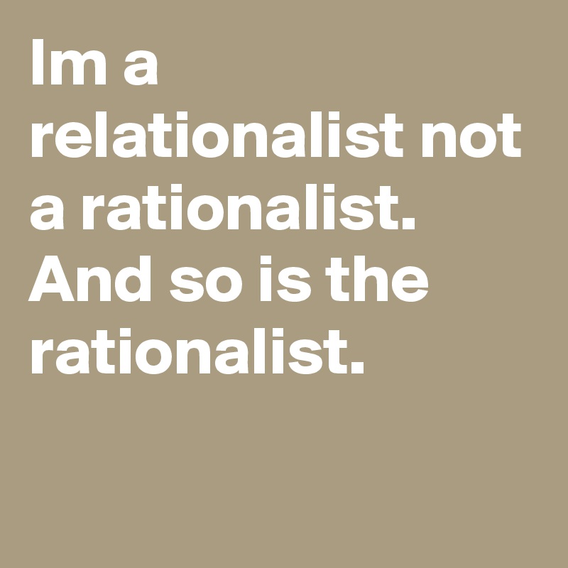 Im a relationalist not a rationalist. And so is the rationalist.
