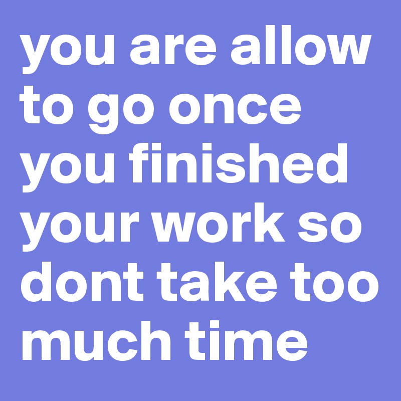 you are allow to go once you finished your work so dont take too much time