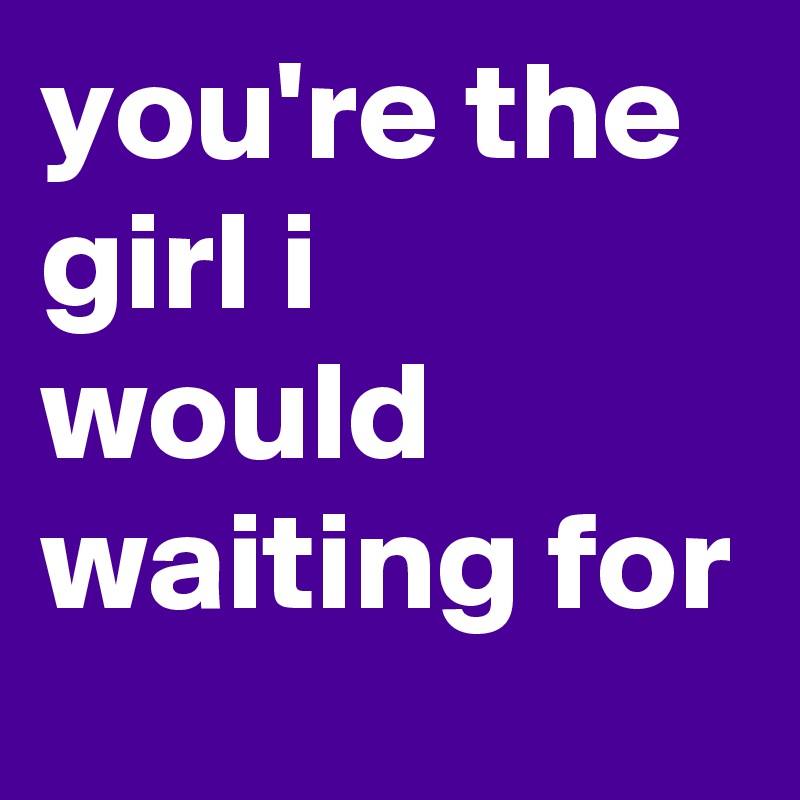 you're the girl i would waiting for