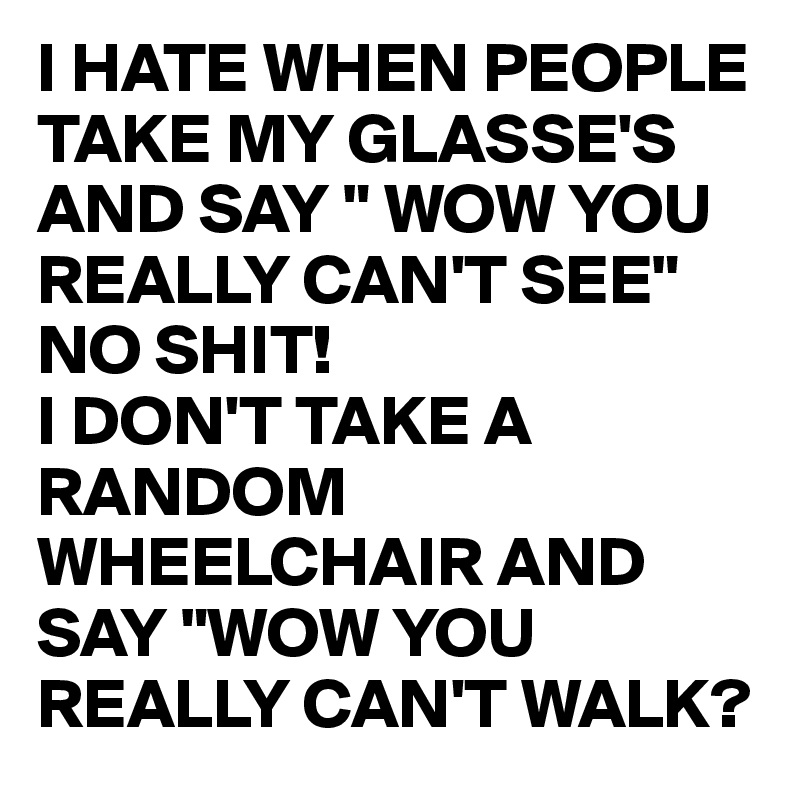 I HATE WHEN PEOPLE TAKE MY GLASSE'S AND SAY " WOW YOU REALLY CAN'T SEE"
NO SHIT!
I DON'T TAKE A RANDOM WHEELCHAIR AND SAY "WOW YOU REALLY CAN'T WALK?