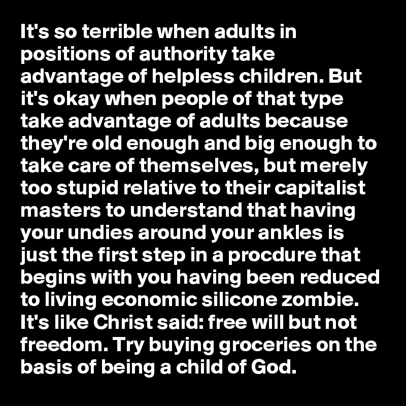 It's so terrible when adults in positions of authority take advantage of helpless children. But it's okay when people of that type take advantage of adults because they're old enough and big enough to take care of themselves, but merely too stupid relative to their capitalist masters to understand that having your undies around your ankles is just the first step in a procdure that begins with you having been reduced to living economic silicone zombie.  It's like Christ said: free will but not freedom. Try buying groceries on the basis of being a child of God.        