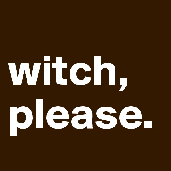 
witch,
please.