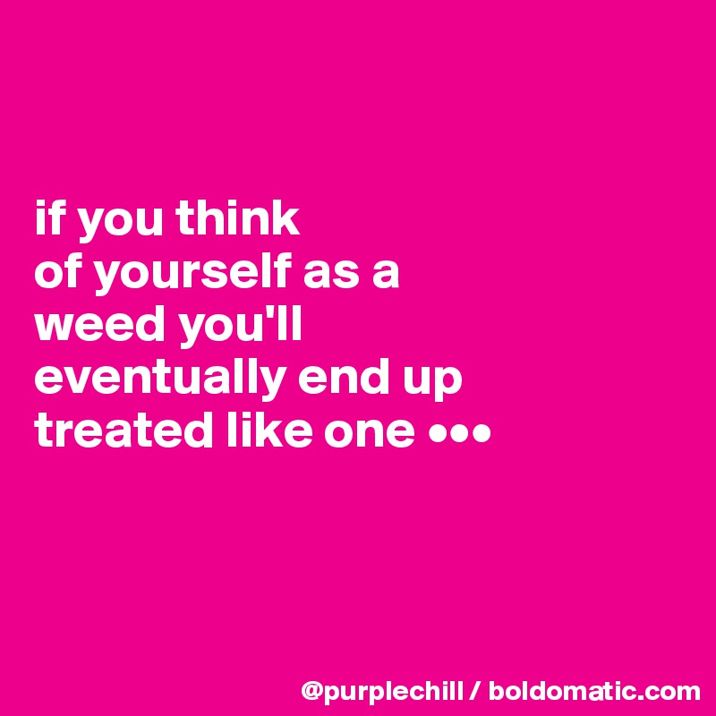 


if you think 
of yourself as a 
weed you'll 
eventually end up 
treated like one •••



