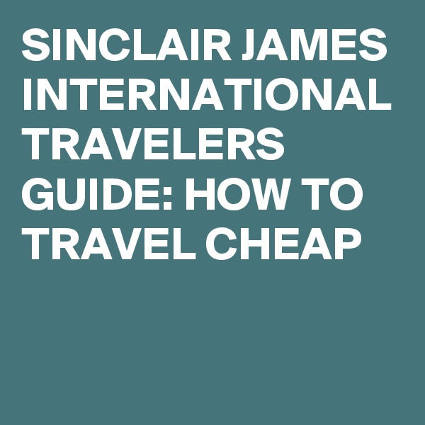 SINCLAIR JAMES INTERNATIONAL TRAVELERS GUIDE: HOW TO TRAVEL CHEAP