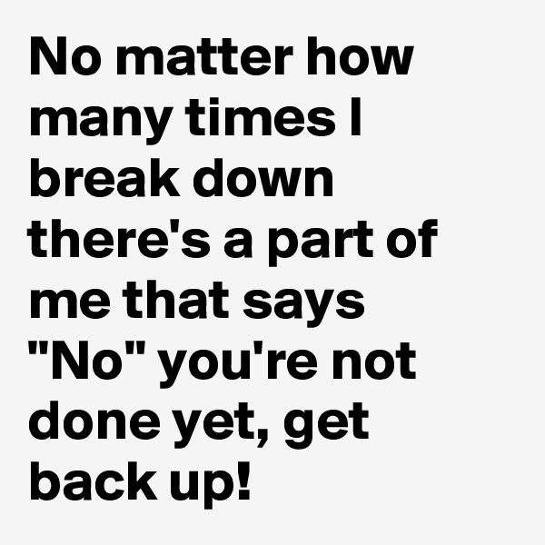 No matter how many times I break down there's a part of me that says  "No" you're not done yet, get back up!