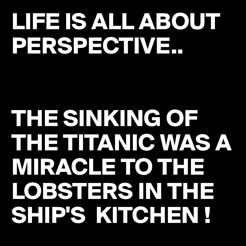 LIFE IS ALL ABOUT PERSPECTIVE..


THE SINKING OF THE TITANIC WAS A MIRACLE TO THE LOBSTERS IN THE SHIP'S  KITCHEN !