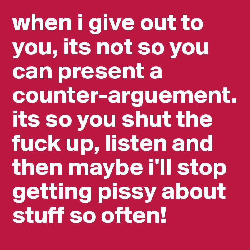 when i give out to you, its not so you can present a counter-arguement. its so you shut the fuck up, listen and then maybe i'll stop getting pissy about stuff so often! 