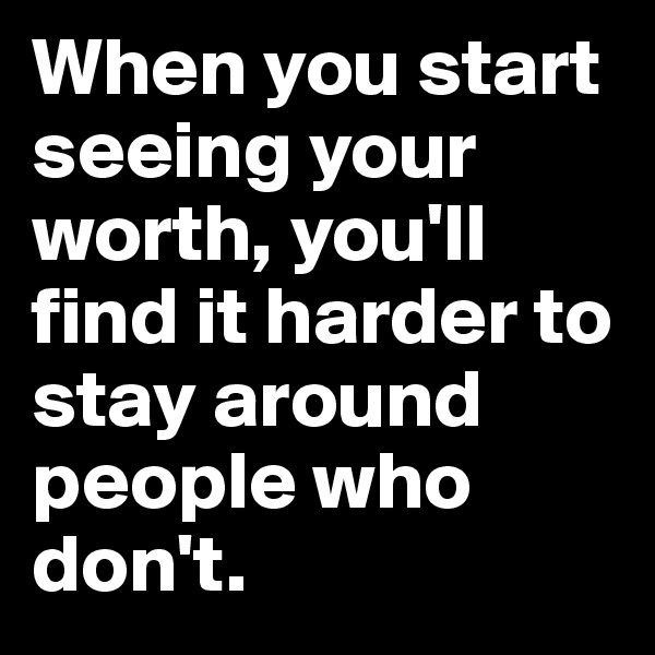 When you start seeing your worth, you'll find it harder to stay around people who don't. 