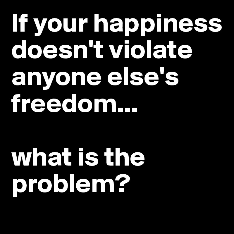 If your happiness doesn't violate anyone else's freedom... 

what is the problem? 