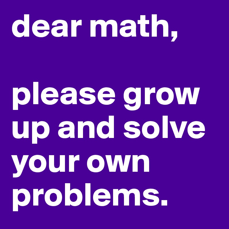 dear math,

please grow up and solve your own problems. 