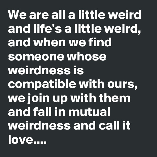 We are all a little weird and life's a little weird, and when we find someone whose weirdness is compatible with ours, we join up with them and fall in mutual weirdness and call it love....