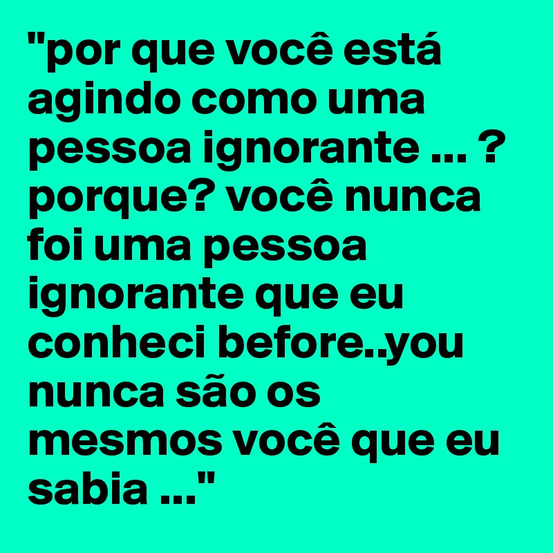 "por que você está agindo como uma pessoa ignorante ... ? porque? você nunca foi uma pessoa ignorante que eu conheci before..you nunca são os mesmos você que eu sabia ..."