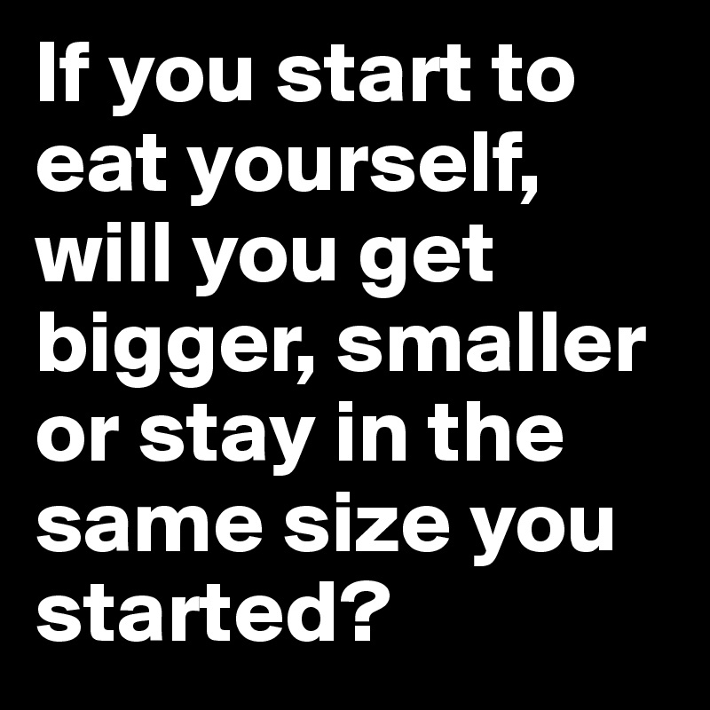 If you start to eat yourself, will you get bigger, smaller or stay in the same size you started?