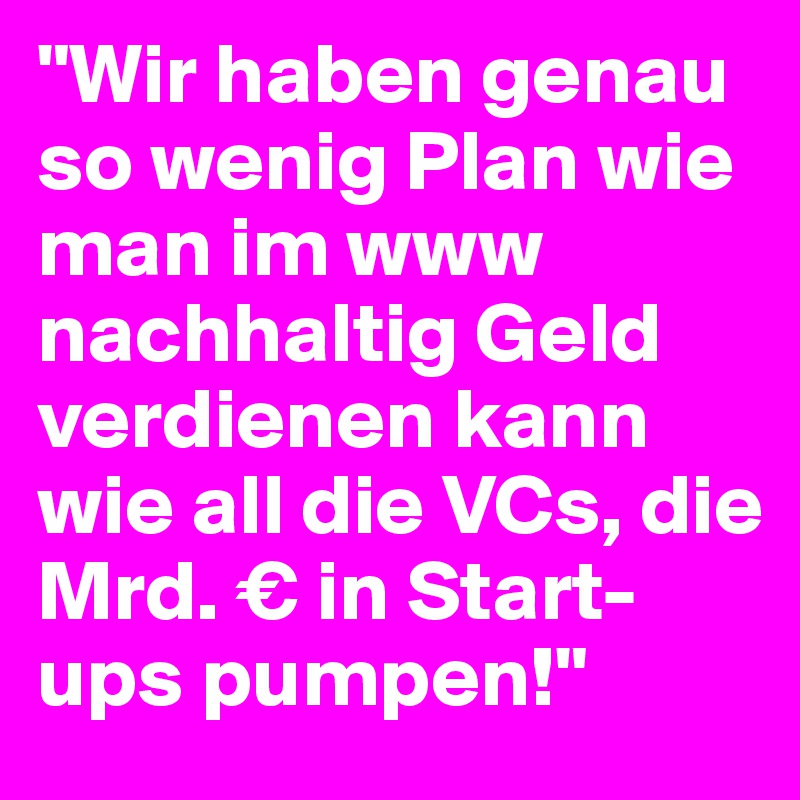 "Wir haben genau so wenig Plan wie man im www nachhaltig Geld verdienen kann wie all die VCs, die Mrd. € in Start-ups pumpen!"