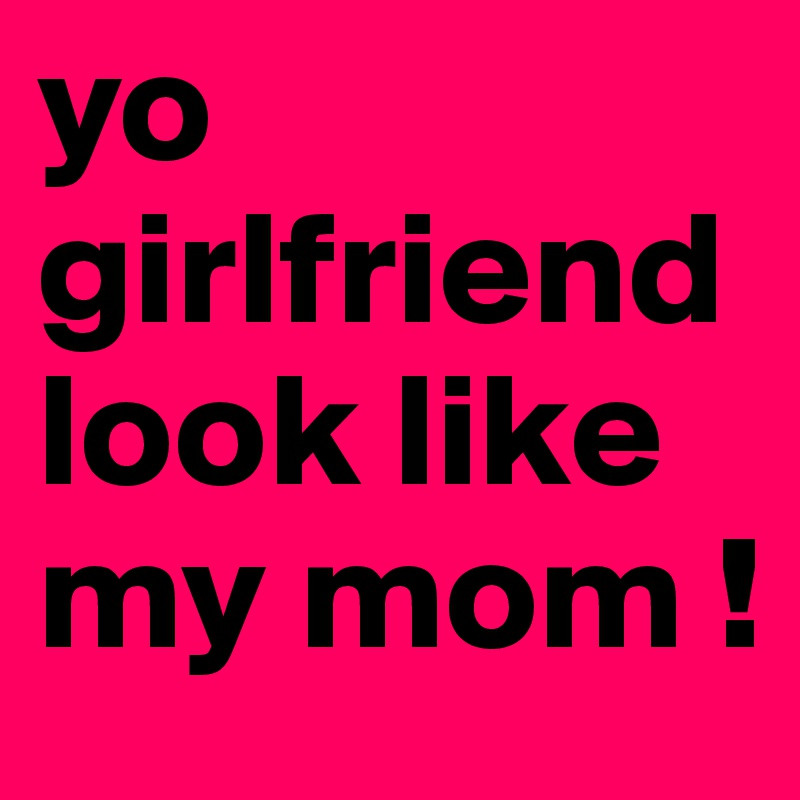 yo girlfriend look like my mom !