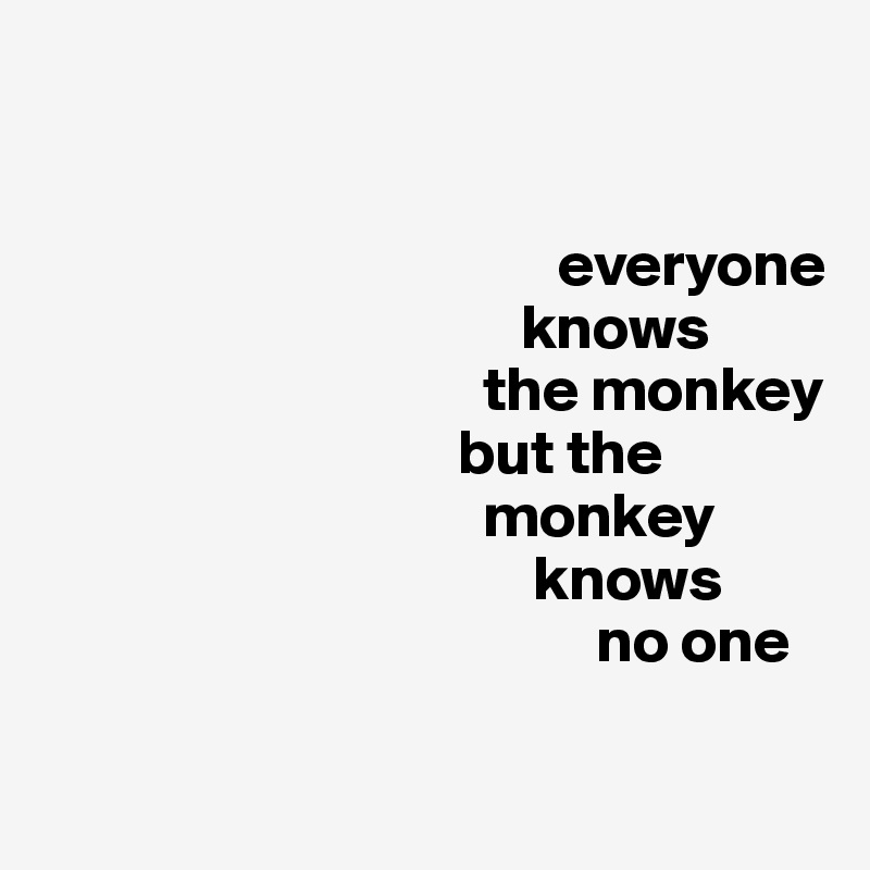 


                                         everyone
                                      knows     
                                   the monkey 
                                 but the 
                                   monkey 
                                       knows 
                                            no one

