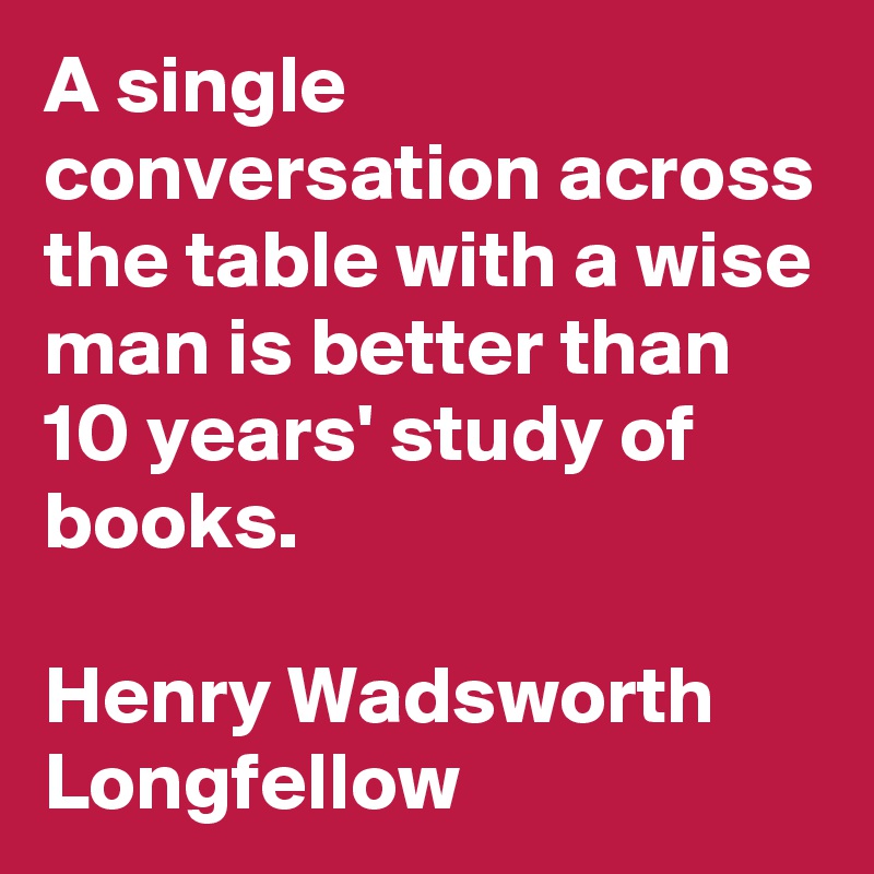A single conversation across the table with a wise man is better than 10 years' study of books. 

Henry Wadsworth Longfellow