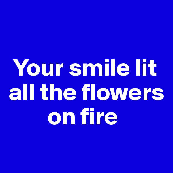 

 Your smile lit all the flowers 
        on fire 
