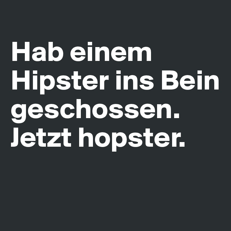 
Hab einem Hipster ins Bein geschossen. 
Jetzt hopster.

