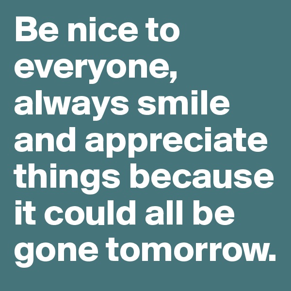 Be nice to everyone, always smile and appreciate things because it could all be gone tomorrow.