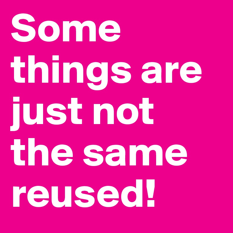 Some things are just not the same reused!