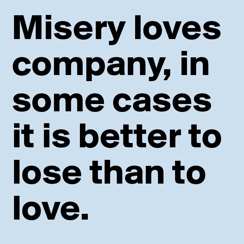 Misery loves company, in some cases it is better to lose than to love.