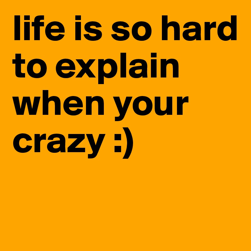 life is so hard to explain when your crazy :)
