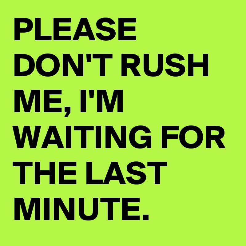 PLEASE DON'T RUSH ME, I'M WAITING FOR THE LAST MINUTE.