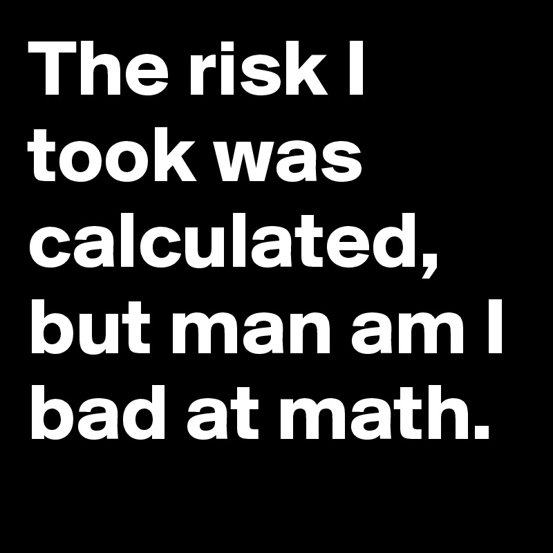 The risk I took was calculated, but man am I bad at math.