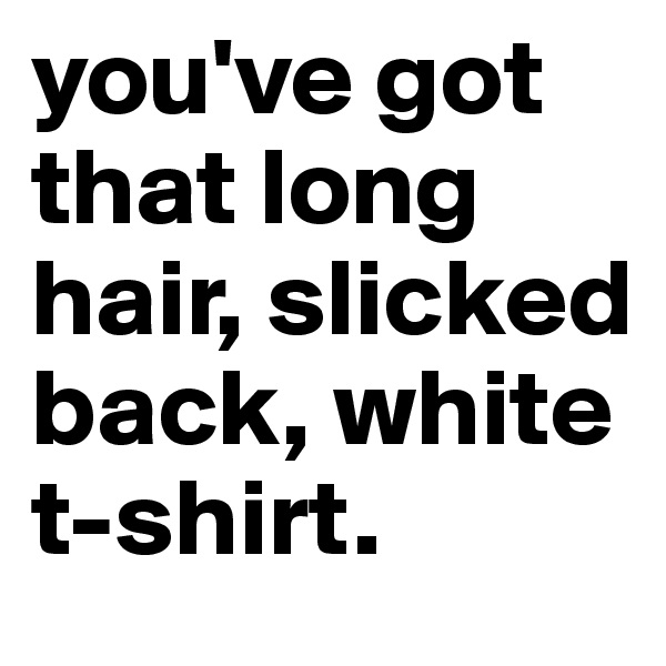 you've got that long hair, slicked back, white t-shirt. 