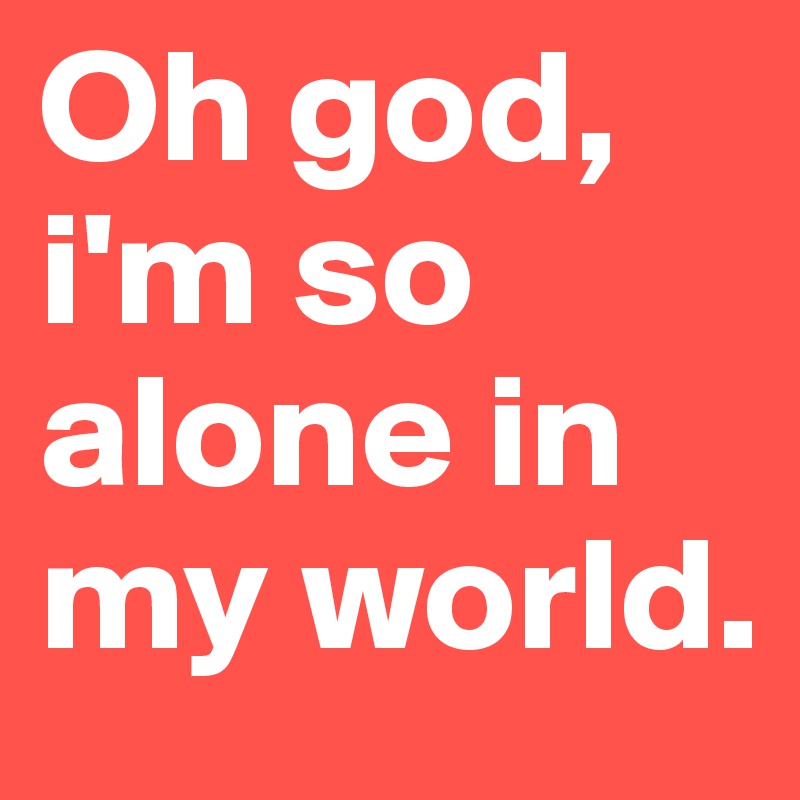 Oh god, i'm so alone in my world. 