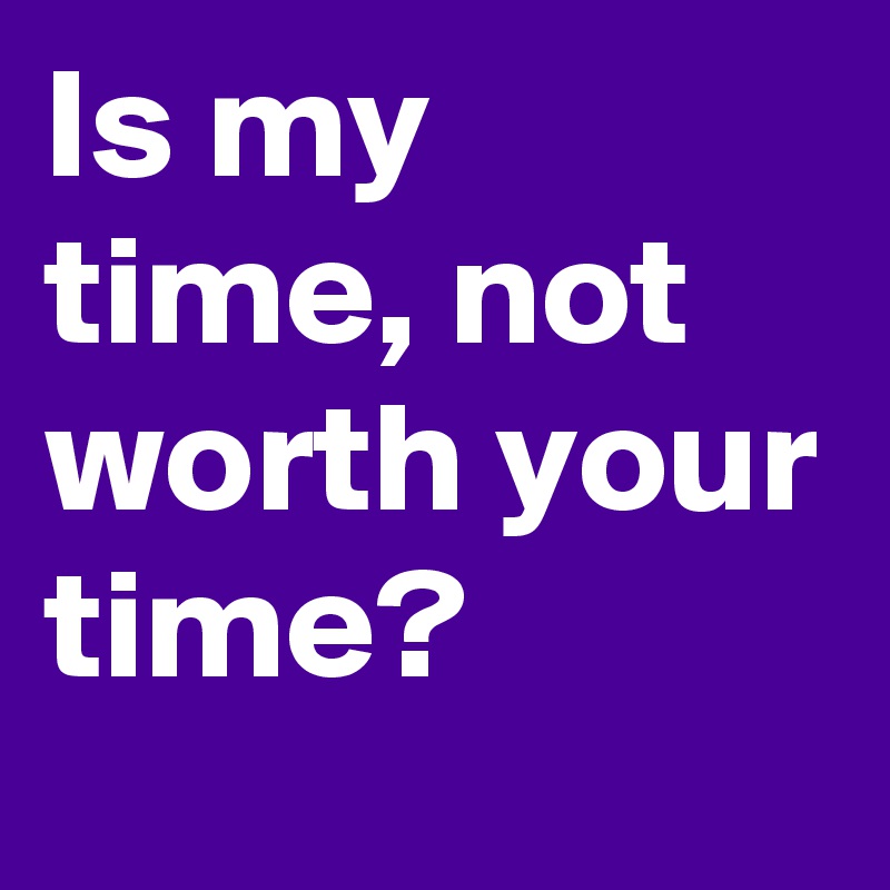 Is my time, not worth your time?