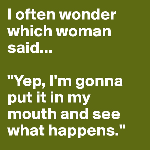 I often wonder which woman said... 

"Yep, I'm gonna put it in my mouth and see what happens."