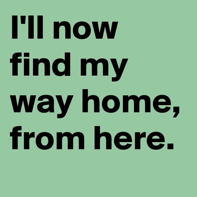 I'll now find my way home, from here.