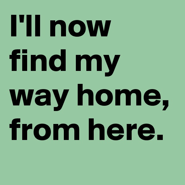 I'll now find my way home, from here.