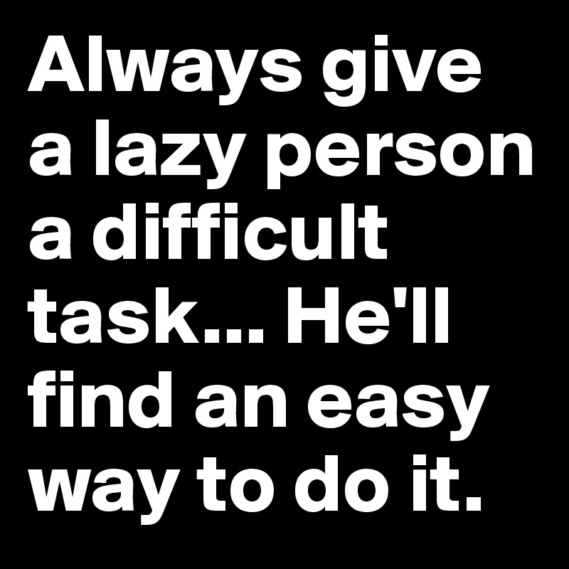 Always give a lazy person a difficult task... He'll find an easy way to do it. 