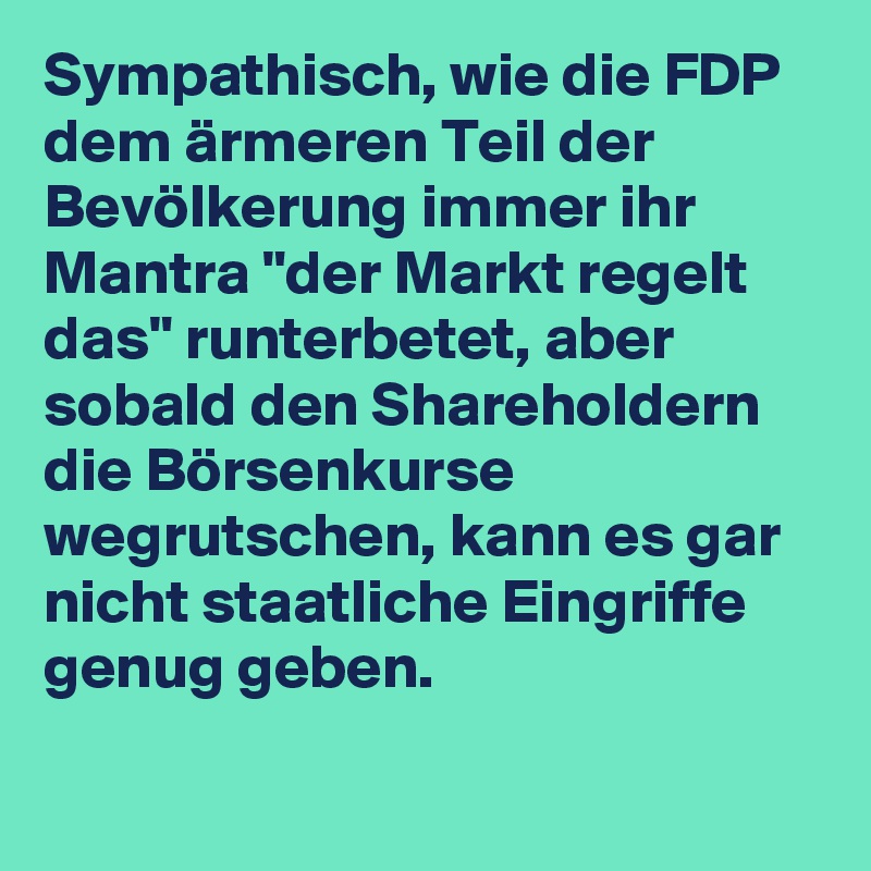 Sympathisch, wie die FDP dem ärmeren Teil der Bevölkerung immer ihr Mantra "der Markt regelt das" runterbetet, aber sobald den Shareholdern die Börsenkurse wegrutschen, kann es gar nicht staatliche Eingriffe genug geben.