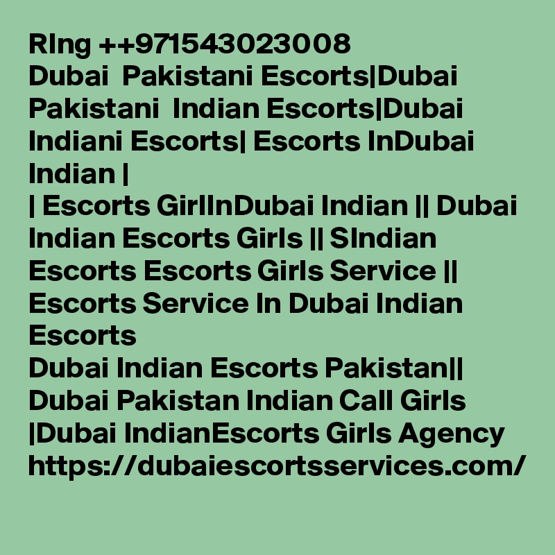 RIng ++971543023008
Dubai  Pakistani Escorts|Dubai Pakistani  Indian Escorts|Dubai Indiani Escorts| Escorts InDubai Indian |
| Escorts GirlInDubai Indian || Dubai Indian Escorts Girls || SIndian Escorts Escorts Girls Service || Escorts Service In Dubai Indian Escorts
Dubai Indian Escorts Pakistan|| Dubai Pakistan Indian Call Girls |Dubai IndianEscorts Girls Agency https://dubaiescortsservices.com/