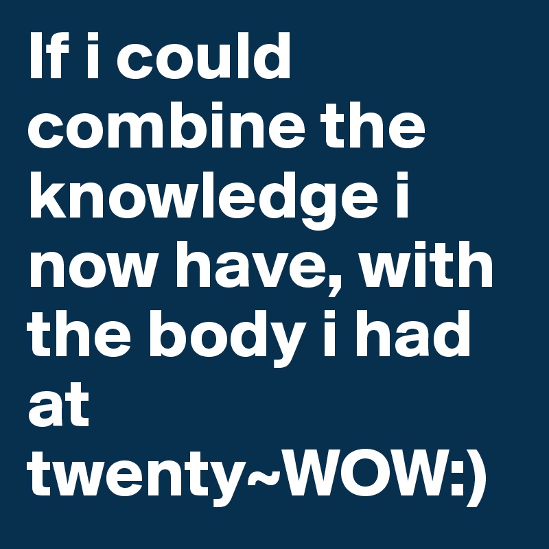 If i could combine the knowledge i now have, with the body i had at twenty~WOW:)
