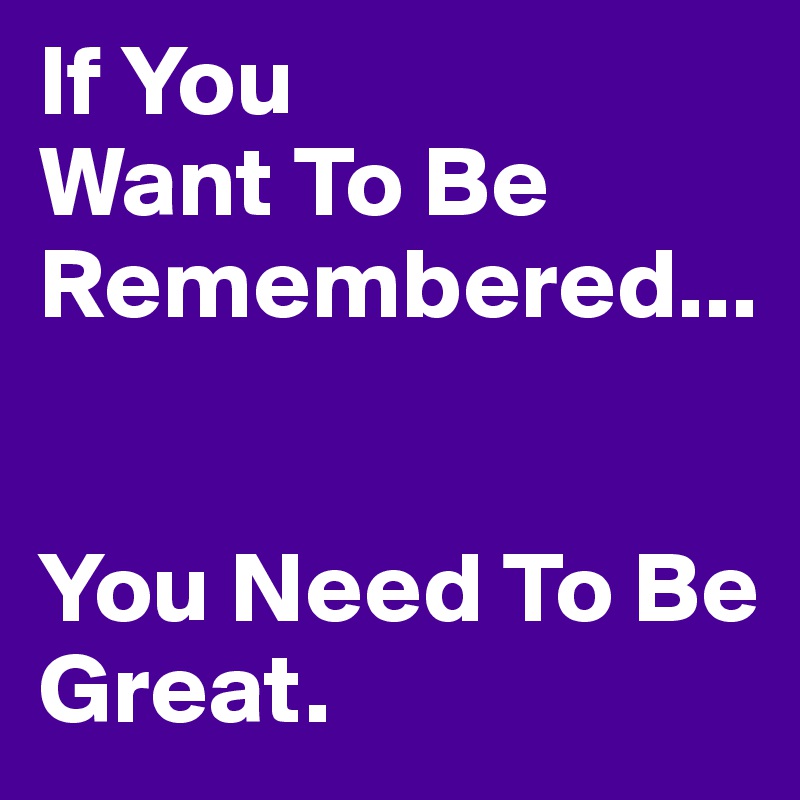 if-you-want-to-be-remembered-you-need-to-be-great-post-by