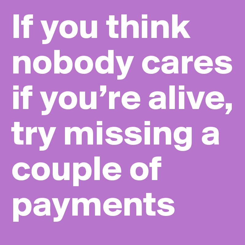 If you think nobody cares if you’re alive, try missing a couple of payments