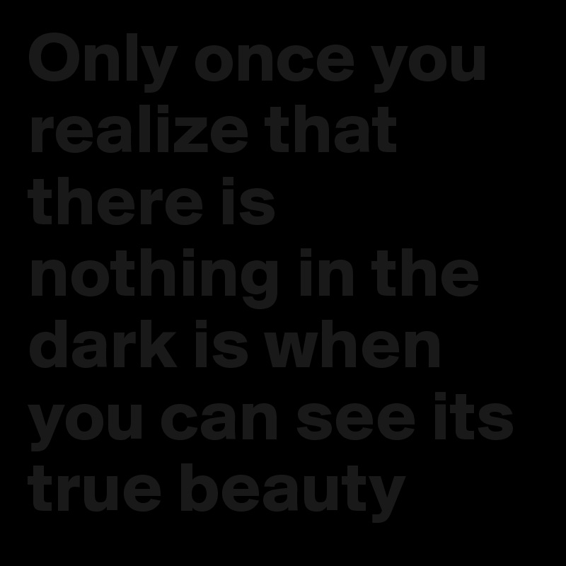 Only once you realize that there is nothing in the dark is when you can see its true beauty