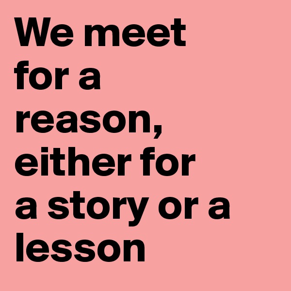 We meet 
for a 
reason, either for 
a story or a lesson