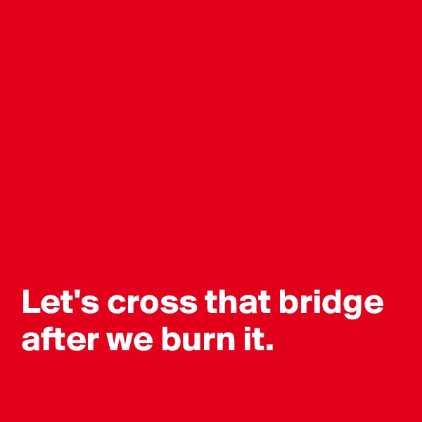 






Let's cross that bridge after we burn it.
