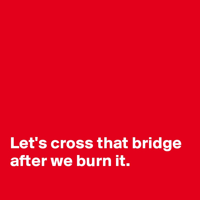






Let's cross that bridge after we burn it.

