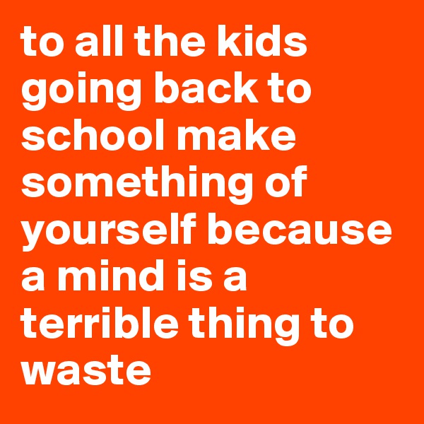 to all the kids going back to school make something of yourself because a mind is a terrible thing to waste
