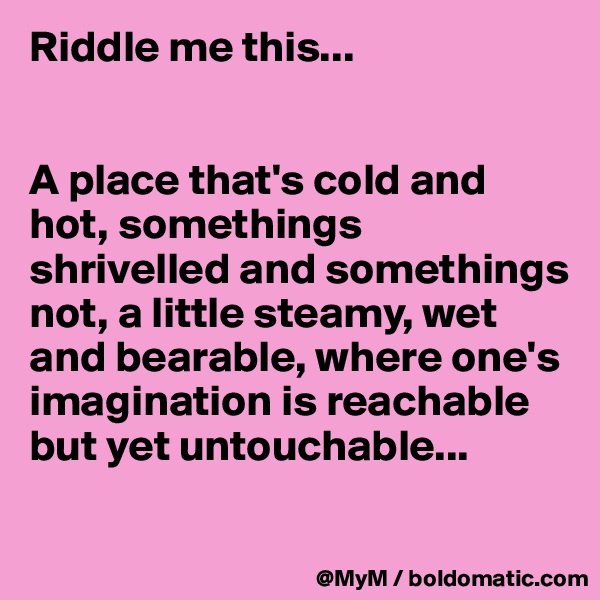 Riddle me this...


A place that's cold and hot, somethings shrivelled and somethings not, a little steamy, wet  and bearable, where one's imagination is reachable but yet untouchable...

