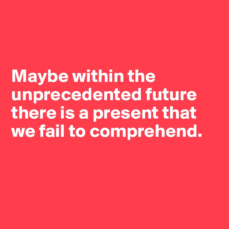 


Maybe within the unprecedented future there is a present that we fail to comprehend.



