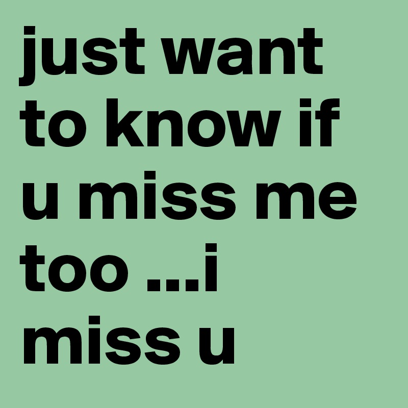 just want to know if u miss me too ...i miss u 